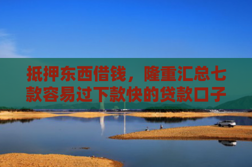 抵押东西借钱，隆重汇总七款容易过下款快的贷款口子
