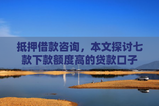 抵押借款咨询，本文探讨七款下款额度高的贷款口子