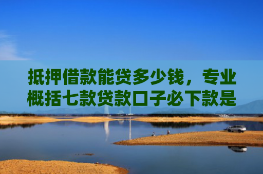 抵押借款能贷多少钱，专业概括七款贷款口子必下款是真的吗