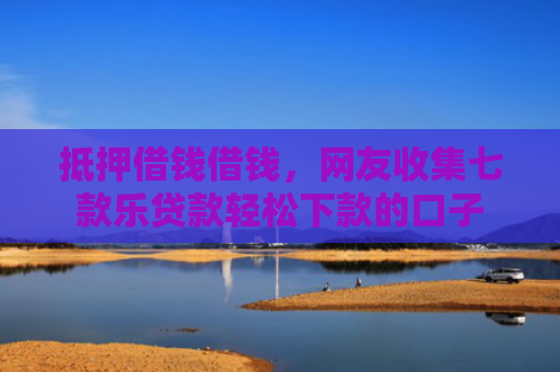 抵押借钱借钱，网友收集七款乐贷款轻松下款的口子