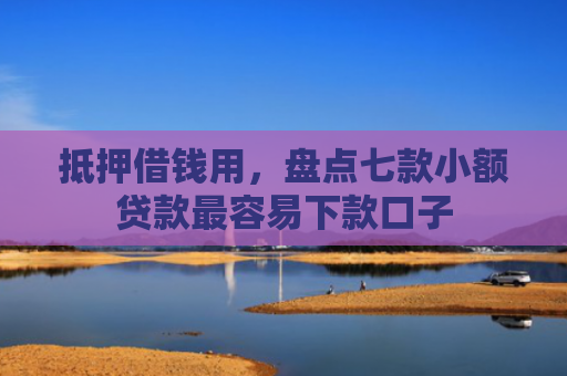 抵押借钱用，盘点七款小额贷款最容易下款口子