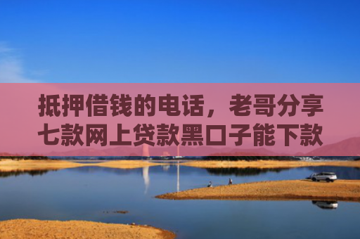 抵押借钱的电话，老哥分享七款网上贷款黑口子能下款吗
