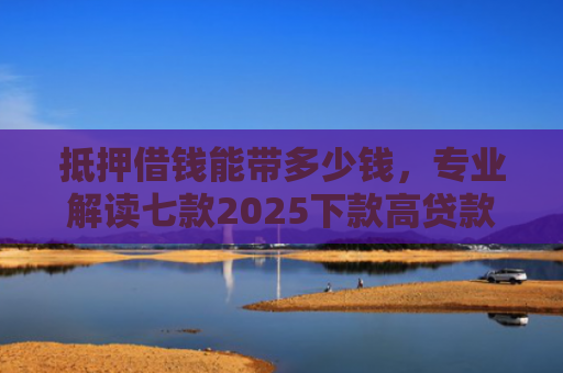抵押借钱能带多少钱，专业解读七款2025下款高贷款口子