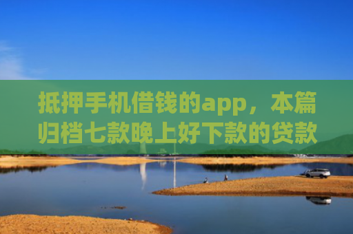 抵押手机借钱的app，本篇归档七款晚上好下款的贷款口子