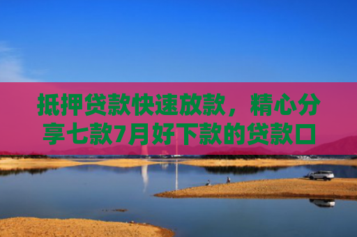 抵押贷款快速放款，精心分享七款7月好下款的贷款口子