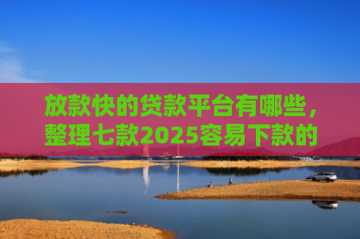 放款快的贷款平台有哪些，整理七款2025容易下款的APP口子