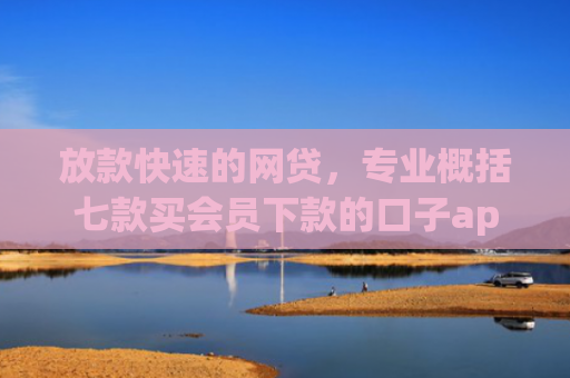 放款快速的网贷，专业概括七款买会员下款的口子app