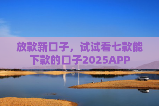 放款新口子，试试看七款能下款的口子2025APP