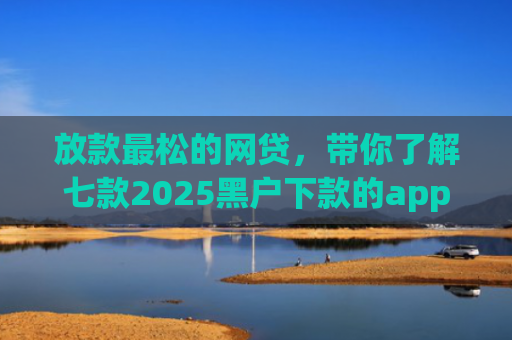 放款最松的网贷，带你了解七款2025黑户下款的app口子
