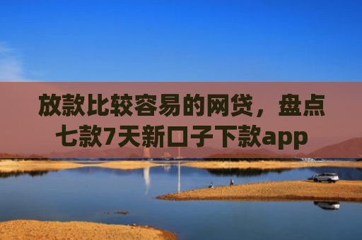放款比较容易的网贷，盘点七款7天新口子下款app
