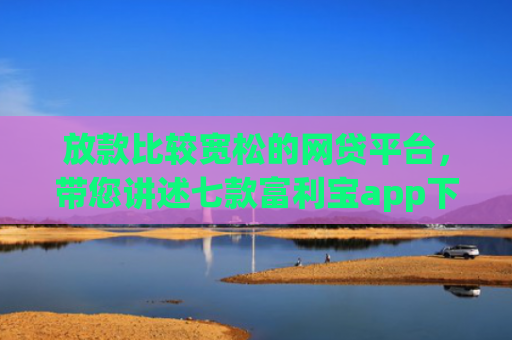 放款比较宽松的网贷平台，带您讲述七款富利宝app下款口子