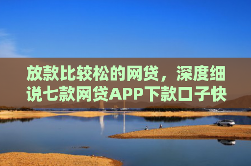 放款比较松的网贷，深度细说七款网贷APP下款口子快