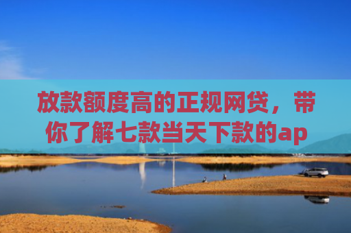 放款额度高的正规网贷，带你了解七款当天下款的app口子