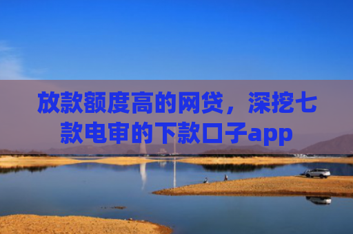 放款额度高的网贷，深挖七款电审的下款口子app