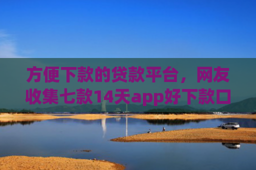 方便下款的贷款平台，网友收集七款14天app好下款口子