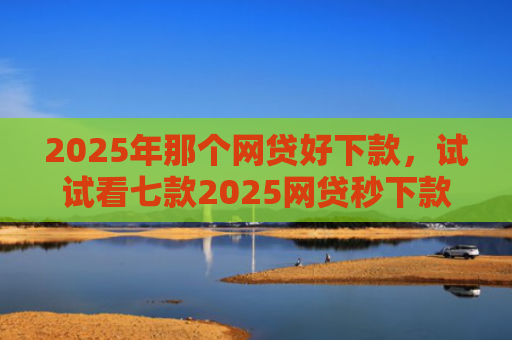 2025年那个网贷好下款，试试看七款2025网贷秒下款口子