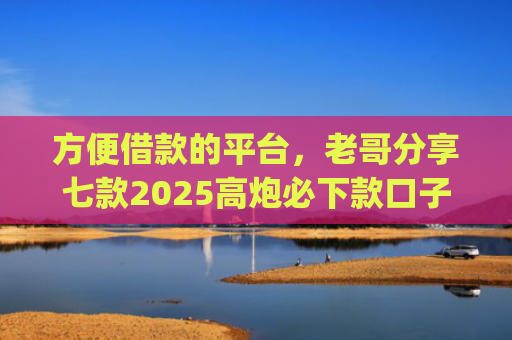 方便借款的平台，老哥分享七款2025高炮必下款口子app