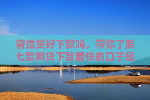 曹操贷好下款吗，带你了解七款网贷下款最快的口子是真的吗吗