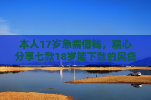本人17岁急需借钱，精心分享七款18岁能下款的网贷口子