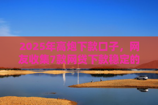 2025年高炮下款口子，网友收集7款网贷下款稳定的口子