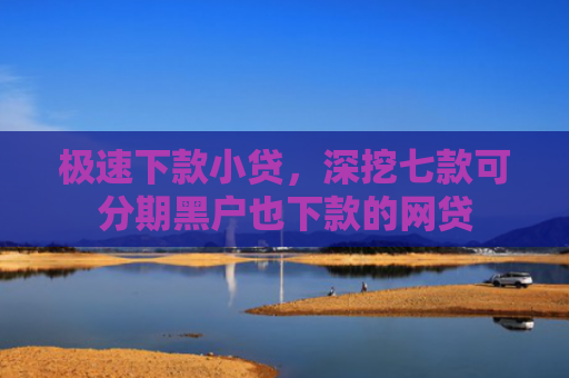 极速下款小贷，深挖七款可分期黑户也下款的网贷