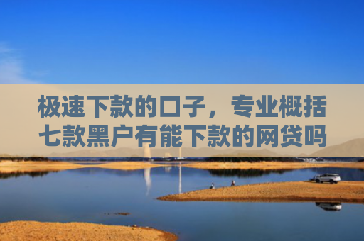 极速下款的口子，专业概括七款黑户有能下款的网贷吗