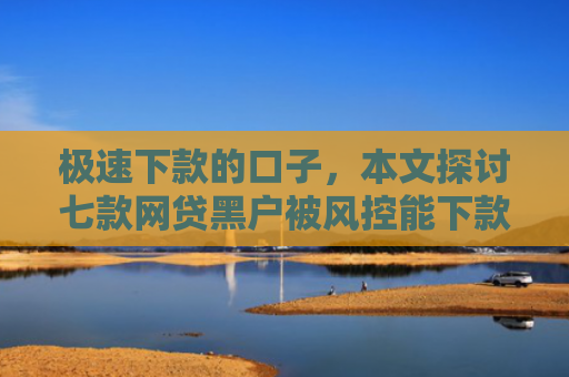极速下款的口子，本文探讨七款网贷黑户被风控能下款
