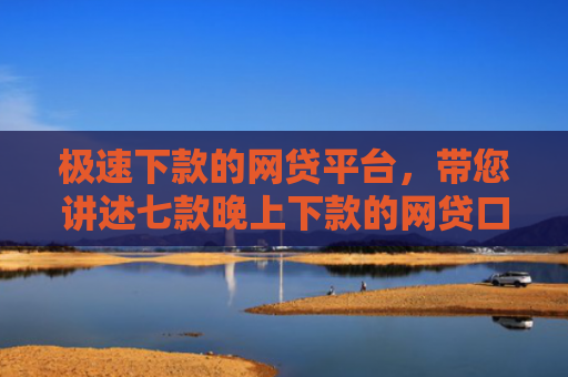 极速下款的网贷平台，带您讲述七款晚上下款的网贷口子黑户