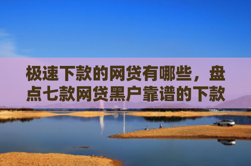 极速下款的网贷有哪些，盘点七款网贷黑户靠谱的下款口子
