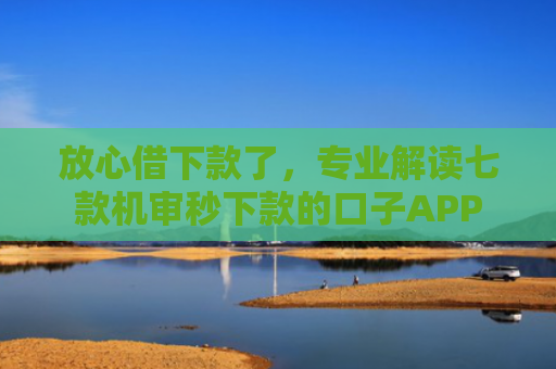 放心借下款了，专业解读七款机审秒下款的口子APP