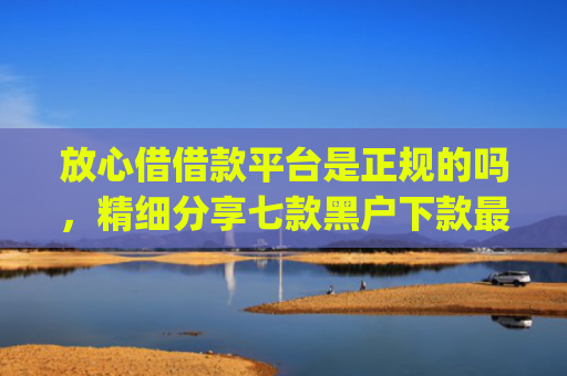 放心借借款平台是正规的吗，精细分享七款黑户下款最app新口子