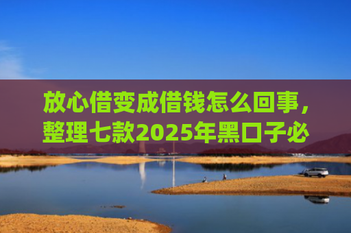 放心借变成借钱怎么回事，整理七款2025年黑口子必下款app