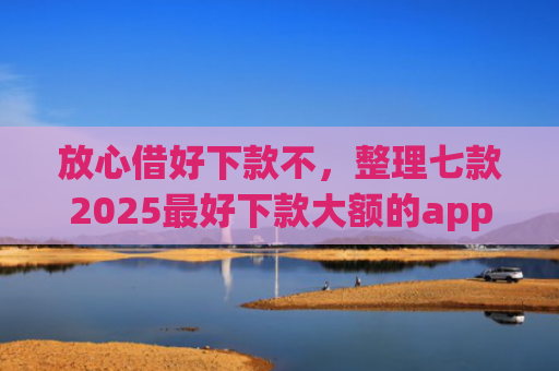 放心借好下款不，整理七款2025最好下款大额的app口子
