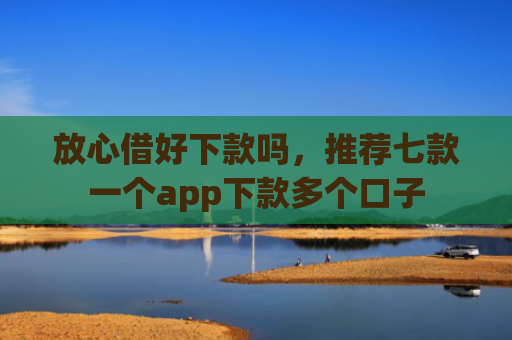 放心借好下款吗，推荐七款一个app下款多个口子