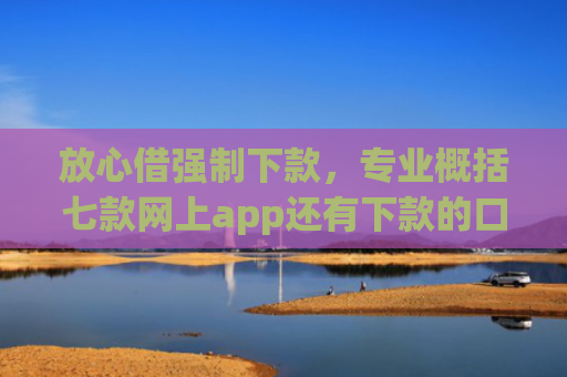 放心借强制下款，专业概括七款网上app还有下款的口子嘛