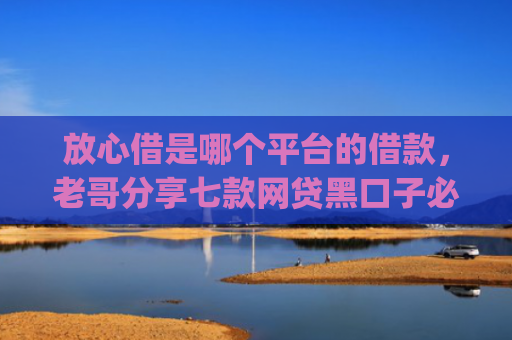 放心借是哪个平台的借款，老哥分享七款网贷黑口子必下款app