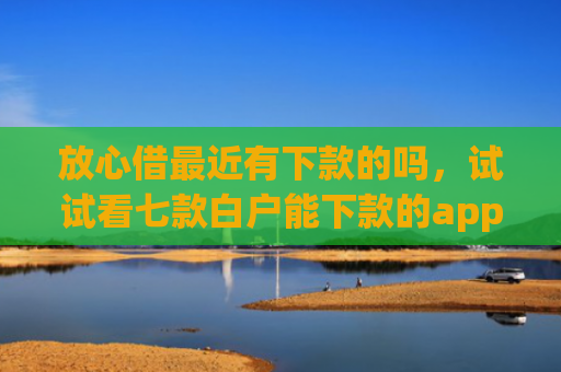 放心借最近有下款的吗，试试看七款白户能下款的app口子