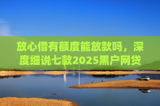 放心借有额度能放款吗，深度细说七款2025黑户网贷下款口子app