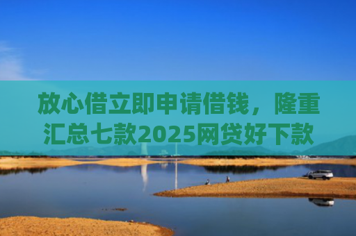 放心借立即申请借钱，隆重汇总七款2025网贷好下款的口子app