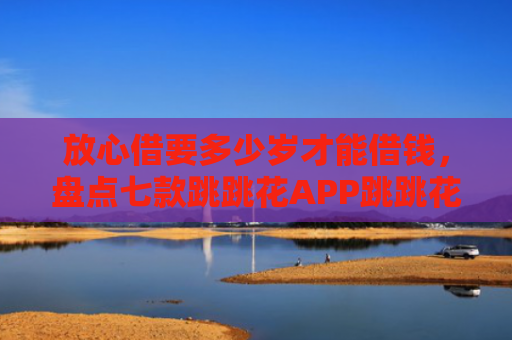放心借要多少岁才能借钱，盘点七款跳跳花APP跳跳花下款口子