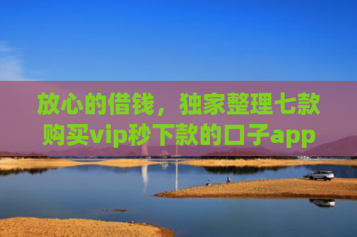 放心的借钱，独家整理七款购买vip秒下款的口子app