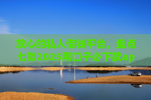 放心的私人借钱平台，盘点七款2025黑口子必下款app苹果