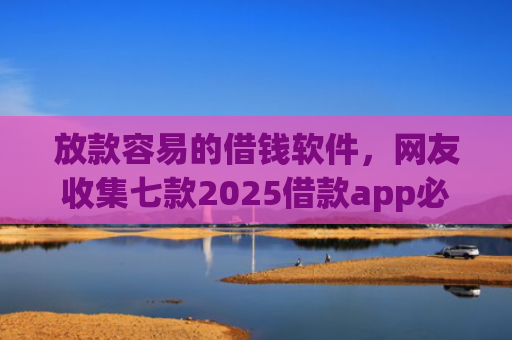 放款容易的借钱软件，网友收集七款2025借款app必下款口子