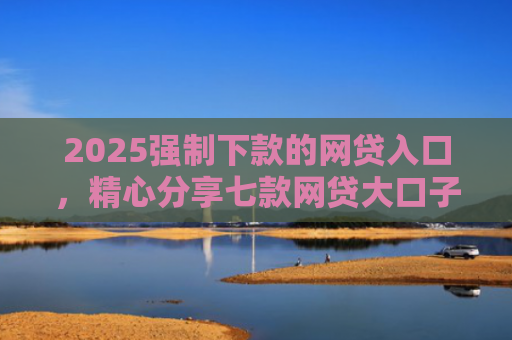 2025强制下款的网贷入口，精心分享七款网贷大口子能下款