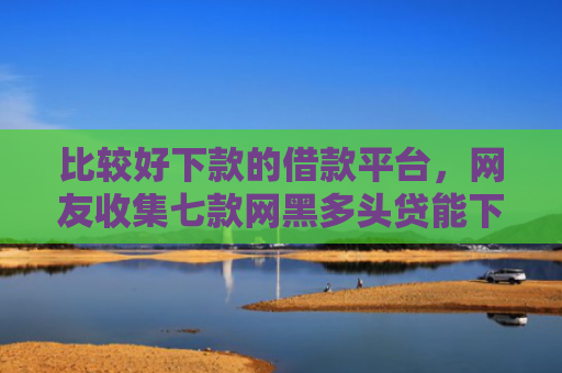 比较好下款的借款平台，网友收集七款网黑多头贷能下款的口子