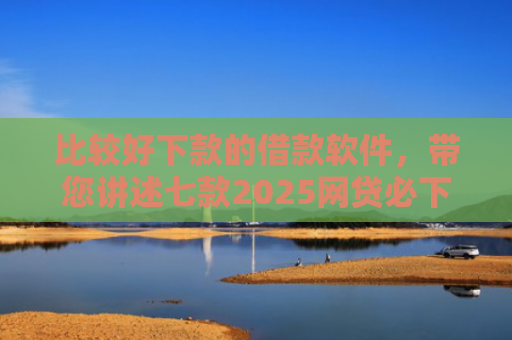 比较好下款的借款软件，带您讲述七款2025网贷必下款口子有呆账