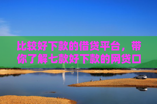 比较好下款的借贷平台，带你了解七款好下款的网贷口子有哪些