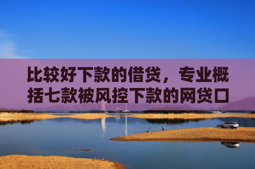 比较好下款的借贷，专业概括七款被风控下款的网贷口子