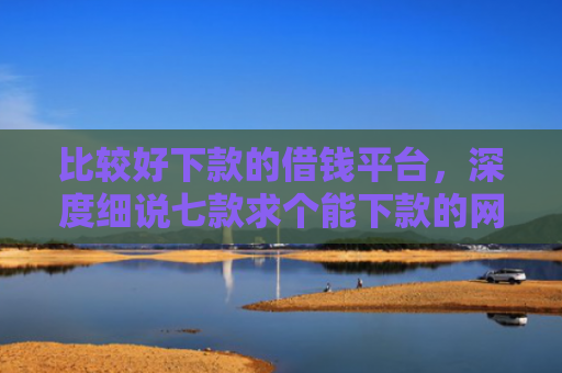 比较好下款的借钱平台，深度细说七款求个能下款的网贷口子