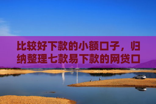比较好下款的小额口子，归纳整理七款易下款的网贷口子有哪些